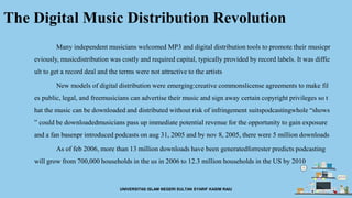 The Digital Music Distribution Revolution
Many independent musicians welcomed MP3 and digital distribution tools to promote their musicpr
eviously, musicdistribution was costly and required capital, typically provided by record labels. It was diffic
ult to get a record deal and the terms were not attractive to the artists
New models of digital distribution were emerging:creative commonslicense agreements to make fil
es public, legal, and freemusicians can advertise their music and sign away certain copyright privileges so t
hat the music can be downloaded and distributed without risk of infringement suitspodcastingwhole “shows
” could be downloadedmusicians pass up immediate potential revenue for the opportunity to gain exposure
and a fan basenpr introduced podcasts on aug 31, 2005 and by nov 8, 2005, there were 5 million downloads
As of feb 2006, more than 13 million downloads have been generatedforrester predicts podcasting
will grow from 700,000 households in the us in 2006 to 12.3 million households in the US by 2010
UNIVERSITAS ISLAM NEGERI SULTAN SYARIF KASIM RAIU
 