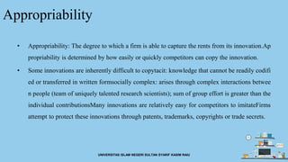 Appropriability
• Appropriability: The degree to which a firm is able to capture the rents from its innovation.Ap
propriability is determined by how easily or quickly competitors can copy the innovation.
• Some innovations are inherently difficult to copytacit: knowledge that cannot be readily codifi
ed or transferred in written formsocially complex: arises through complex interactions betwee
n people (team of uniquely talented research scientists); sum of group effort is greater than the
individual contributionsMany innovations are relatively easy for competitors to imitateFirms
attempt to protect these innovations through patents, trademarks, copyrights or trade secrets.
UNIVERSITAS ISLAM NEGERI SULTAN SYARIF KASIM RAIU
 