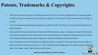Patents, Trademarks & Copyrights
• Most sources attribute the origin of formalized protection of IP to 15th century England where the monarchy grante
d certain privileges to manufactureres abd traders as signified by “letters patent” which were marked by the king’s g
reat seal
• The 1st internationational trademark agreement was reached in 1883 at the Paris Convention for the Protection of In
dustrial Property
• rights granted by the government that excludes others from producing, using, or selling an invention.Must be useful,
novel, and not be obvious.Utility patents protect new and useful processes, machines, manufactured items or combin
ation of materials.Design patents protect original and ornamental designs for manufactured items.
• Patent Cooperation Treaty (PCT)Inventor can apply for patent in a single PCT receiving office and reserve right to a
pply in more than 100 countries for up to 2 ½ years. Establishes date of application in all member countries simultan
eously. Also makes results of patent process more uniform.
UNIVERSITAS ISLAM NEGERI SULTAN SYARIF KASIM RAIU
 