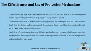 The Effectiveness and Use of Protection Mechanisms
1. In some industries, legal protection mechanisms are more effective than otherse.g., in pharmaceutical
patents are powerful; in electronics they might be easily invented around.
2. It is notoriously difficult to protect manufacturing processes and techniques.Nov 2002, P&G sued Po
tlatch Corp for stealing trade secret methods for producing Bounty and Charmin products by hiring t
wo of P&Gs paper manufacturing experts.
3. Settled out of courtIn some situations, diffusing a technology may be more valuable than protecting
it (open source software)However, once control is relinquished it is difficult to reclaim. Fragmentatio
n of the technology may result
UNIVERSITAS ISLAM NEGERI SULTAN SYARIF KASIM RAIU
 