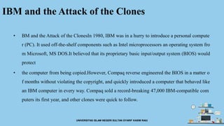 IBM and the Attack of the Clones
• BM and the Attack of the ClonesIn 1980, IBM was in a hurry to introduce a personal compute
r (PC). It used off-the-shelf components such as Intel microprocessors an operating system fro
m Microsoft, MS DOS.It believed that its proprietary basic input/output system (BIOS) would
protect
• the computer from being copied.However, Compaq reverse engineered the BIOS in a matter o
f months without violating the copyright, and quickly introduced a computer that behaved like
an IBM computer in every way. Compaq sold a record-breaking 47,000 IBM-compatible com
puters its first year, and other clones were quick to follow.
UNIVERSITAS ISLAM NEGERI SULTAN SYARIF KASIM RAIU
 