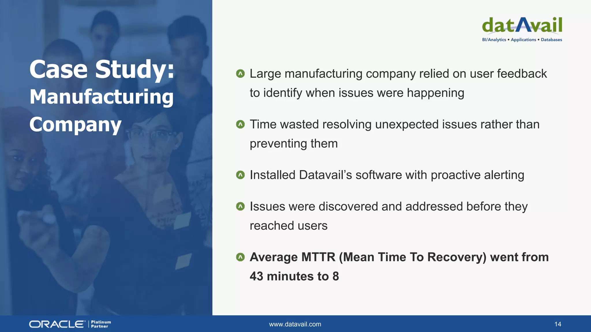 www.datavail.com 14
Case Study:
Manufacturing
Company
Large manufacturing company relied on user feedback
to identify when issues were happening
Time wasted resolving unexpected issues rather than
preventing them
Installed Datavail’s software with proactive alerting
Issues were discovered and addressed before they
reached users
Average MTTR (Mean Time To Recovery) went from
43 minutes to 8
 