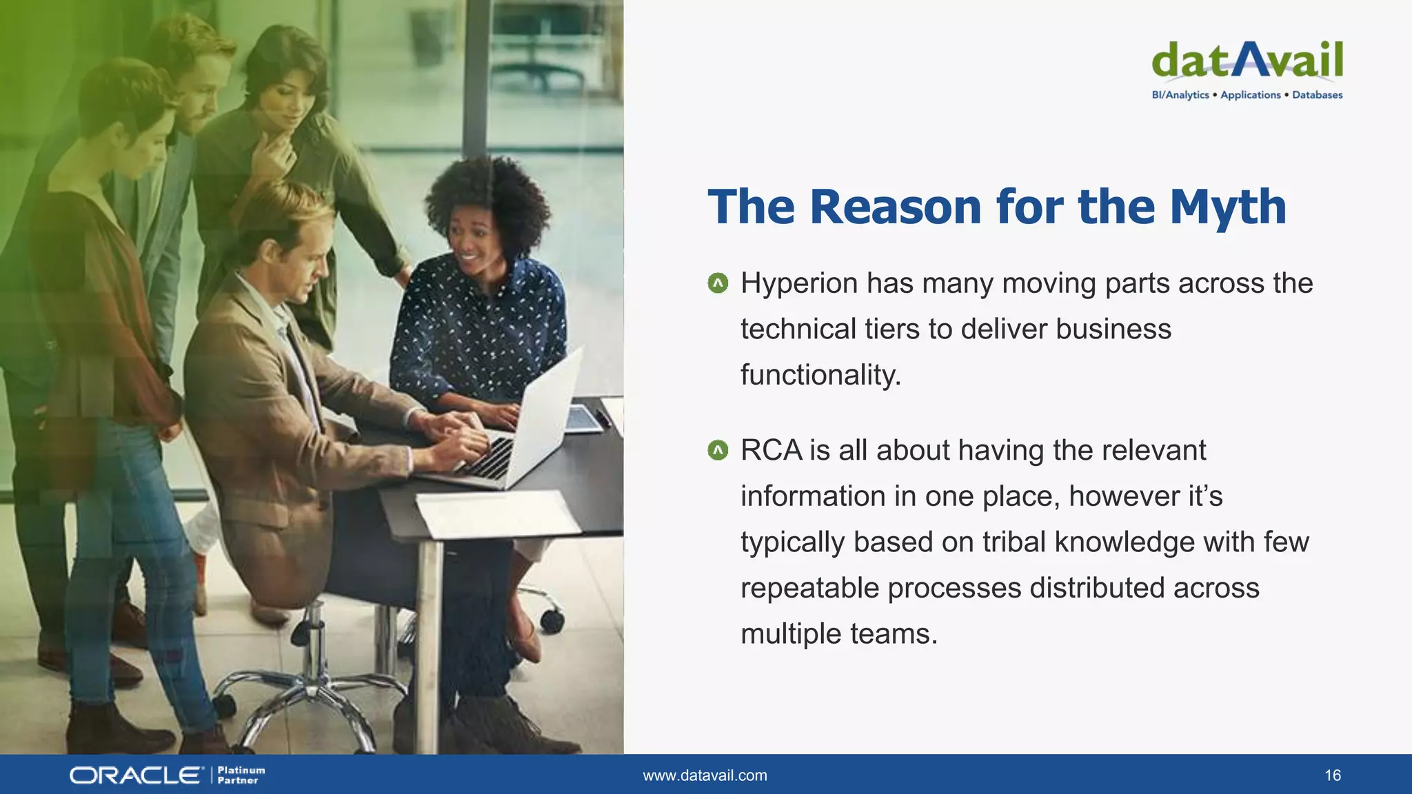 www.datavail.com 16
Hyperion has many moving parts across the
technical tiers to deliver business
functionality.
RCA is all about having the relevant
information in one place, however it’s
typically based on tribal knowledge with few
repeatable processes distributed across
multiple teams.
The Reason for the Myth
 