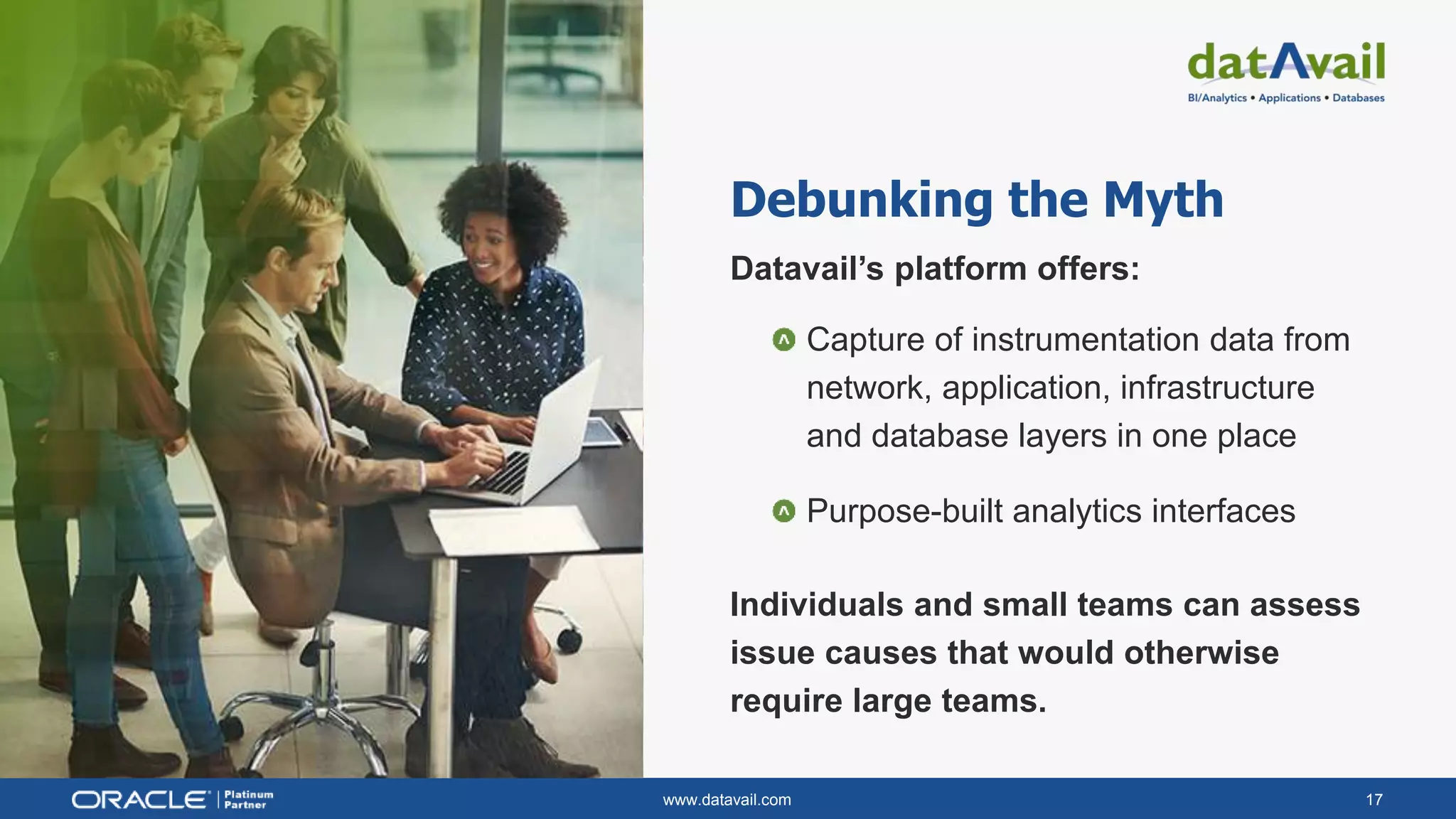 www.datavail.com 17
Debunking the Myth
Datavail’s platform offers:
Capture of instrumentation data from
network, application, infrastructure
and database layers in one place
Purpose-built analytics interfaces
Individuals and small teams can assess
issue causes that would otherwise
require large teams.
 