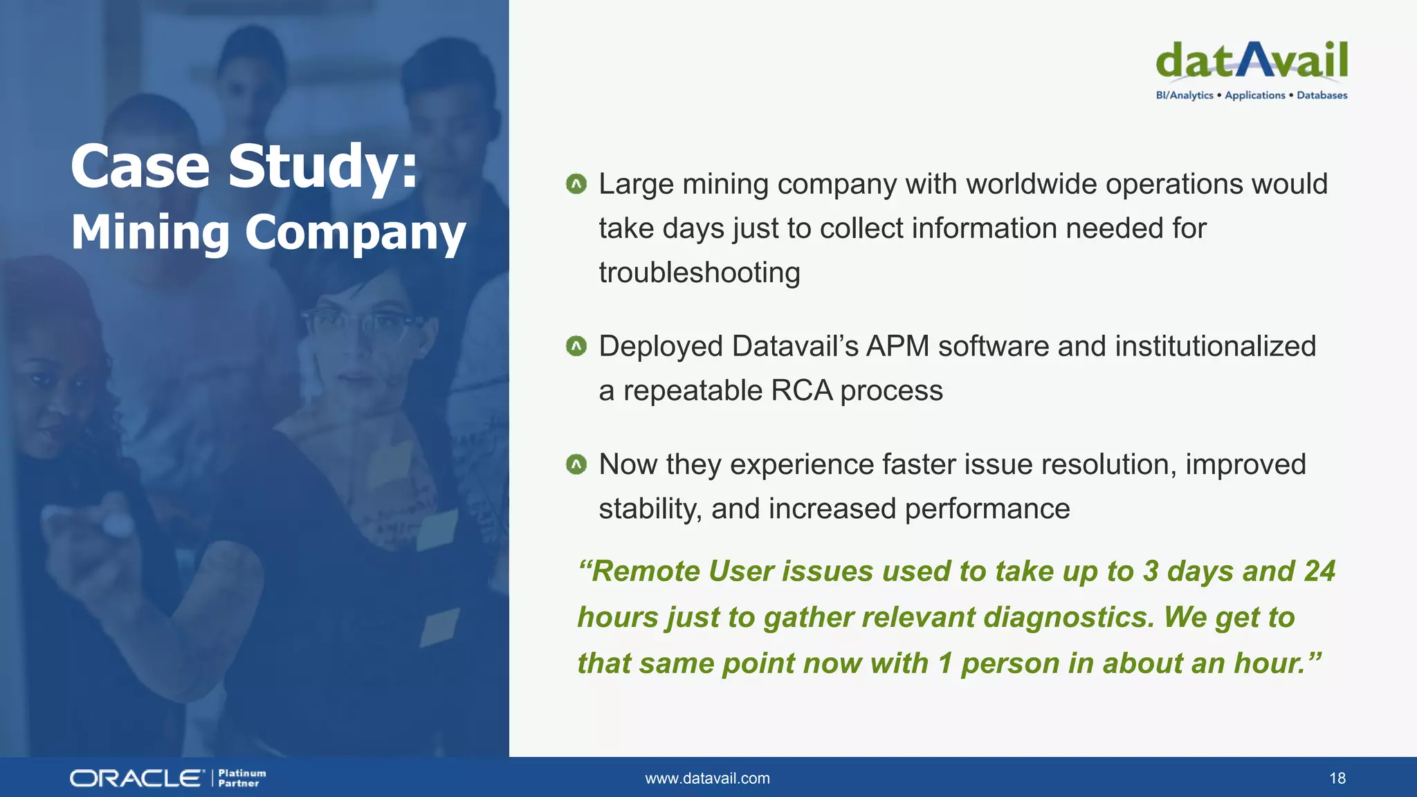 www.datavail.com 18
Case Study:
Mining Company
Large mining company with worldwide operations would
take days just to collect information needed for
troubleshooting
Deployed Datavail’s APM software and institutionalized
a repeatable RCA process
Now they experience faster issue resolution, improved
stability, and increased performance
“Remote User issues used to take up to 3 days and 24
hours just to gather relevant diagnostics. We get to
that same point now with 1 person in about an hour.”
 