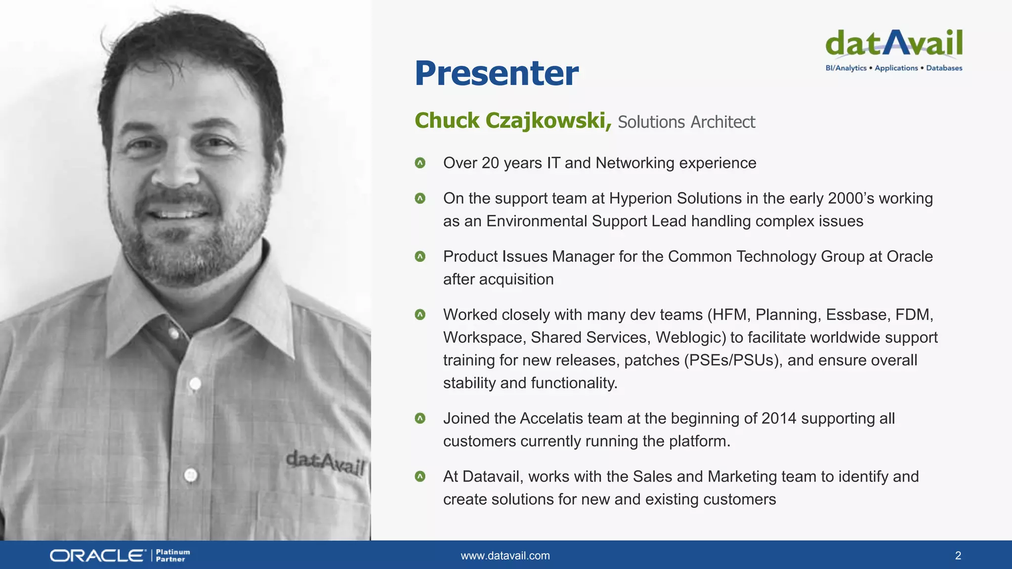 www.datavail.com 2
Chuck Czajkowski, Solutions Architect
Over 20 years IT and Networking experience
On the support team at Hyperion Solutions in the early 2000’s working
as an Environmental Support Lead handling complex issues
Product Issues Manager for the Common Technology Group at Oracle
after acquisition
Worked closely with many dev teams (HFM, Planning, Essbase, FDM,
Workspace, Shared Services, Weblogic) to facilitate worldwide support
training for new releases, patches (PSEs/PSUs), and ensure overall
stability and functionality.
Joined the Accelatis team at the beginning of 2014 supporting all
customers currently running the platform.
At Datavail, works with the Sales and Marketing team to identify and
create solutions for new and existing customers
Presenter
 