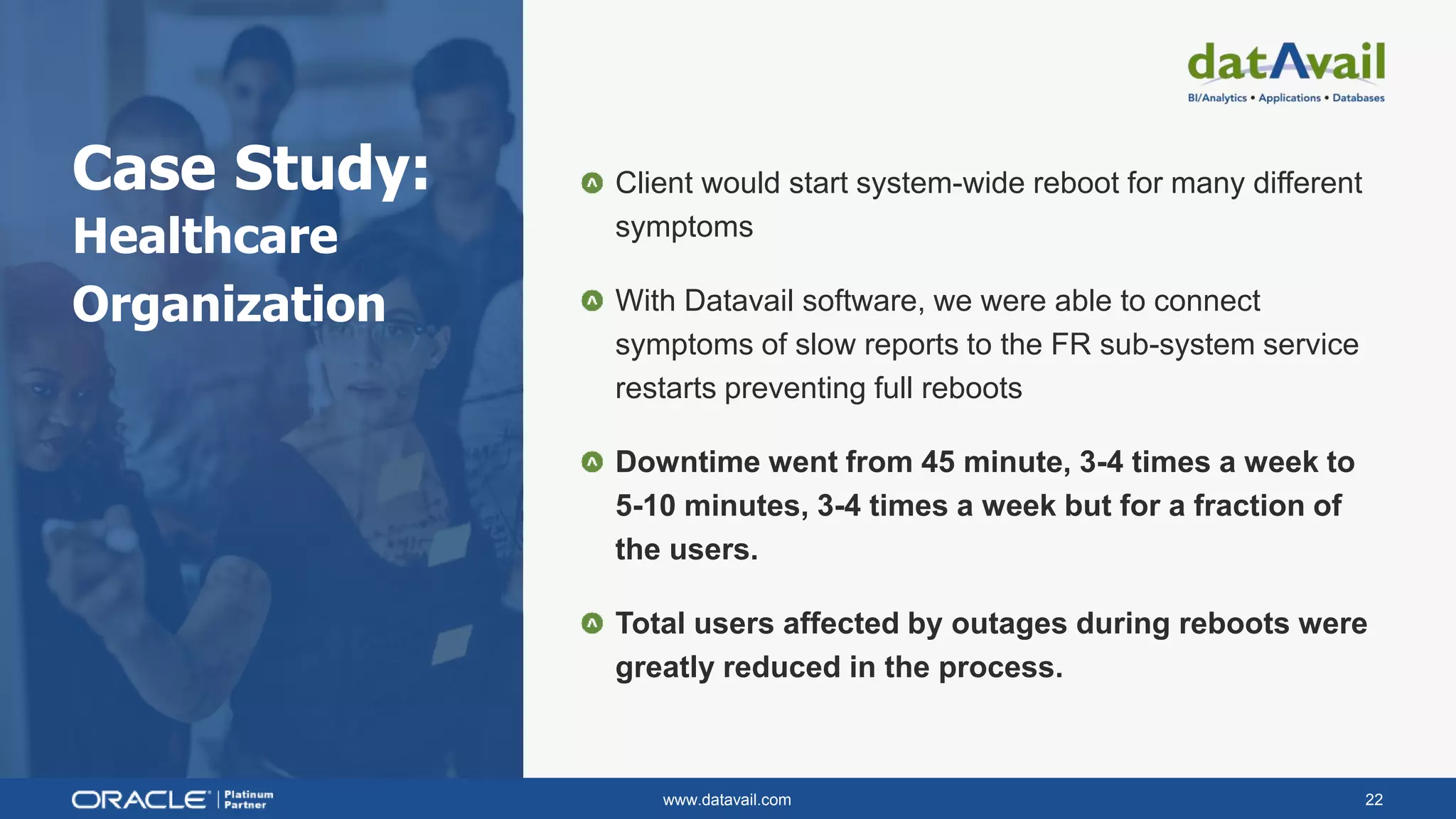 www.datavail.com 22
Case Study:
Healthcare
Organization
Client would start system-wide reboot for many different
symptoms
With Datavail software, we were able to connect
symptoms of slow reports to the FR sub-system service
restarts preventing full reboots
Downtime went from 45 minute, 3-4 times a week to
5-10 minutes, 3-4 times a week but for a fraction of
the users.
Total users affected by outages during reboots were
greatly reduced in the process.
 