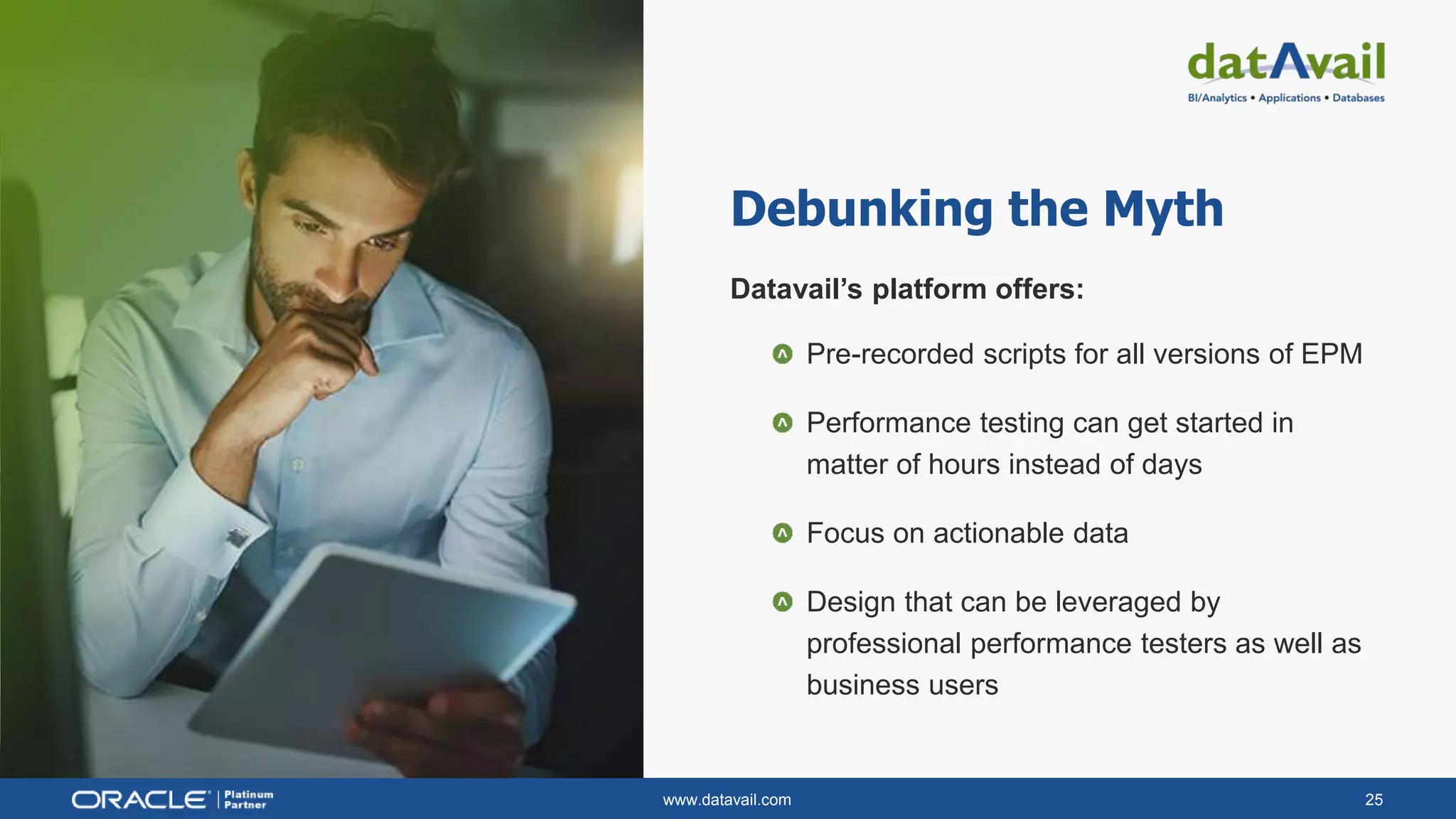 www.datavail.com 25
Debunking the Myth
Datavail’s platform offers:
Pre-recorded scripts for all versions of EPM
Performance testing can get started in
matter of hours instead of days
Focus on actionable data
Design that can be leveraged by
professional performance testers as well as
business users
 