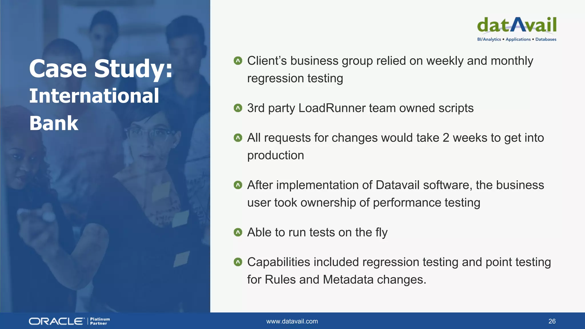 www.datavail.com 26
Case Study:
International
Bank
Client’s business group relied on weekly and monthly
regression testing
3rd party LoadRunner team owned scripts
All requests for changes would take 2 weeks to get into
production
After implementation of Datavail software, the business
user took ownership of performance testing
Able to run tests on the fly
Capabilities included regression testing and point testing
for Rules and Metadata changes.
 