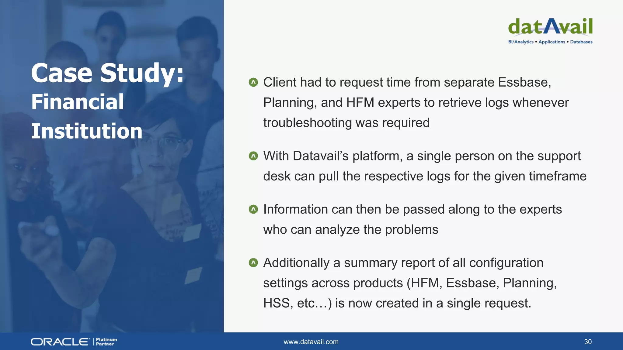 www.datavail.com 30
Case Study:
Financial
Institution
Client had to request time from separate Essbase,
Planning, and HFM experts to retrieve logs whenever
troubleshooting was required
With Datavail’s platform, a single person on the support
desk can pull the respective logs for the given timeframe
Information can then be passed along to the experts
who can analyze the problems
Additionally a summary report of all configuration
settings across products (HFM, Essbase, Planning,
HSS, etc…) is now created in a single request.
 