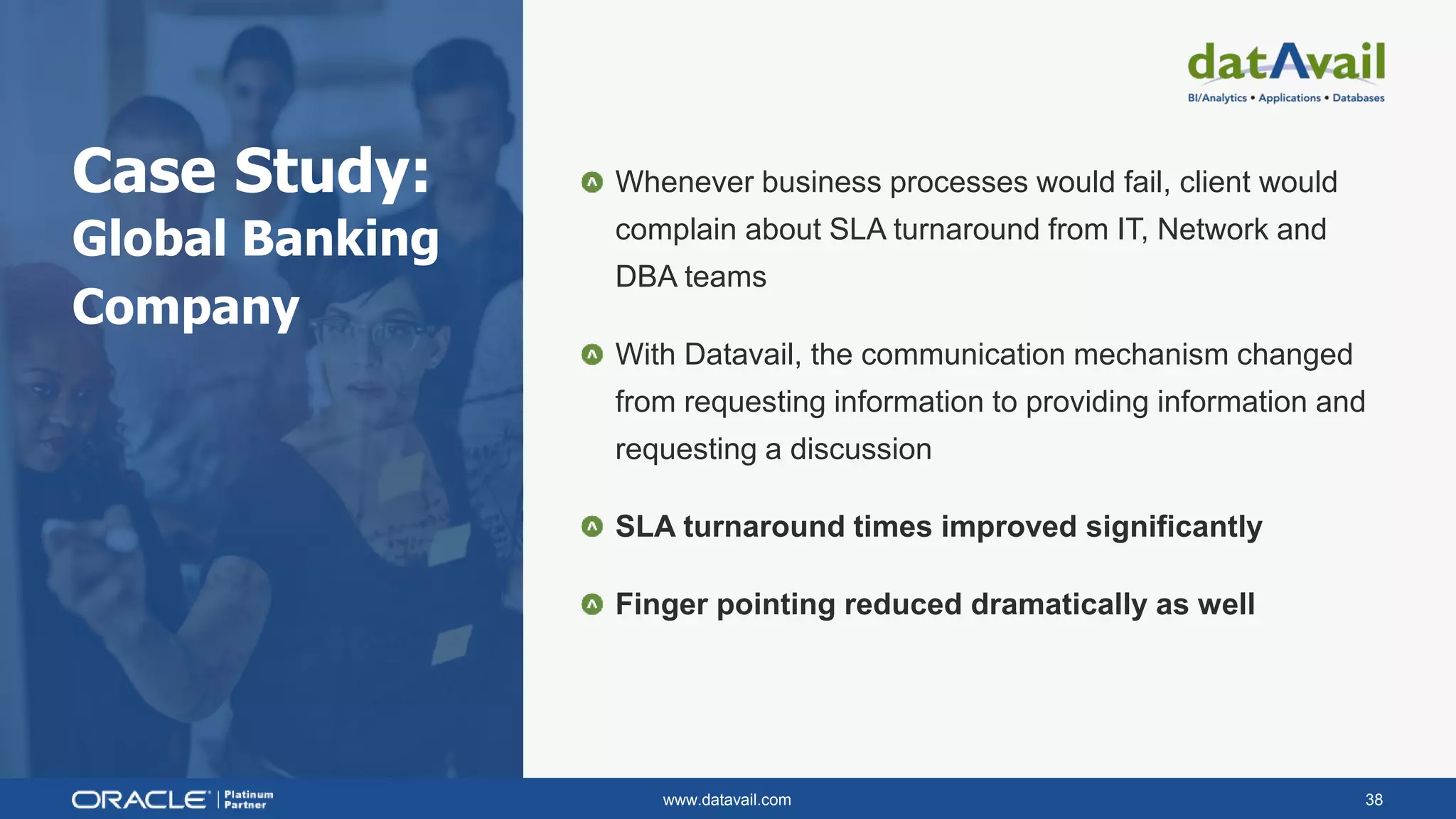 www.datavail.com 38
Case Study:
Global Banking
Company
Whenever business processes would fail, client would
complain about SLA turnaround from IT, Network and
DBA teams
With Datavail, the communication mechanism changed
from requesting information to providing information and
requesting a discussion
SLA turnaround times improved significantly
Finger pointing reduced dramatically as well
 