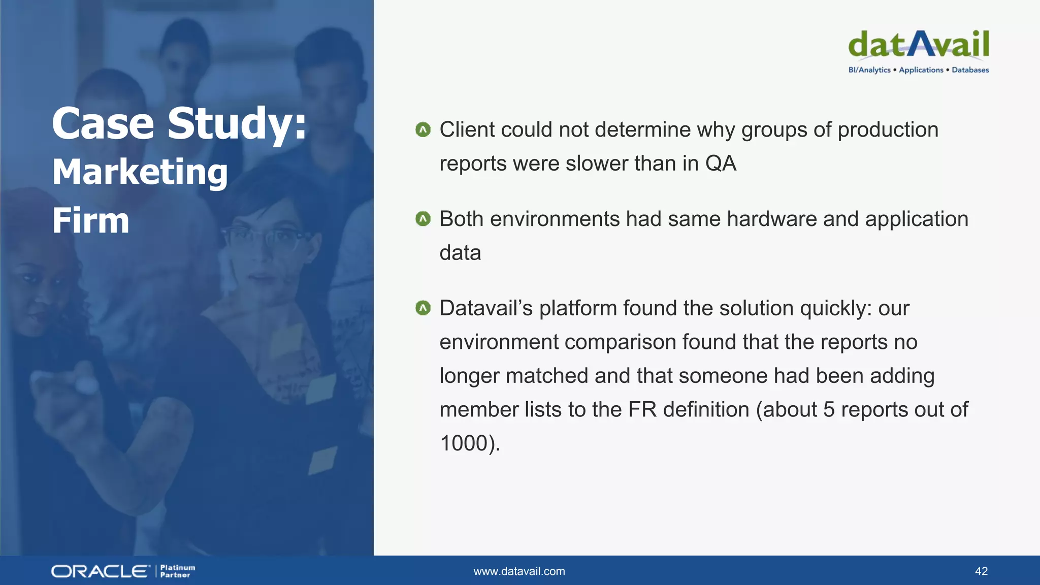 www.datavail.com 42
Case Study:
Marketing
Firm
Client could not determine why groups of production
reports were slower than in QA
Both environments had same hardware and application
data
Datavail’s platform found the solution quickly: our
environment comparison found that the reports no
longer matched and that someone had been adding
member lists to the FR definition (about 5 reports out of
1000).
 