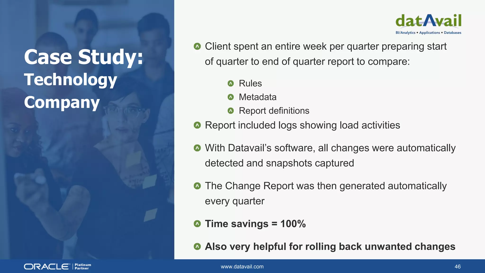 www.datavail.com 46
Case Study:
Technology
Company
Client spent an entire week per quarter preparing start
of quarter to end of quarter report to compare:
Rules
Metadata
Report definitions
Report included logs showing load activities
With Datavail’s software, all changes were automatically
detected and snapshots captured
The Change Report was then generated automatically
every quarter
Time savings = 100%
Also very helpful for rolling back unwanted changes
 