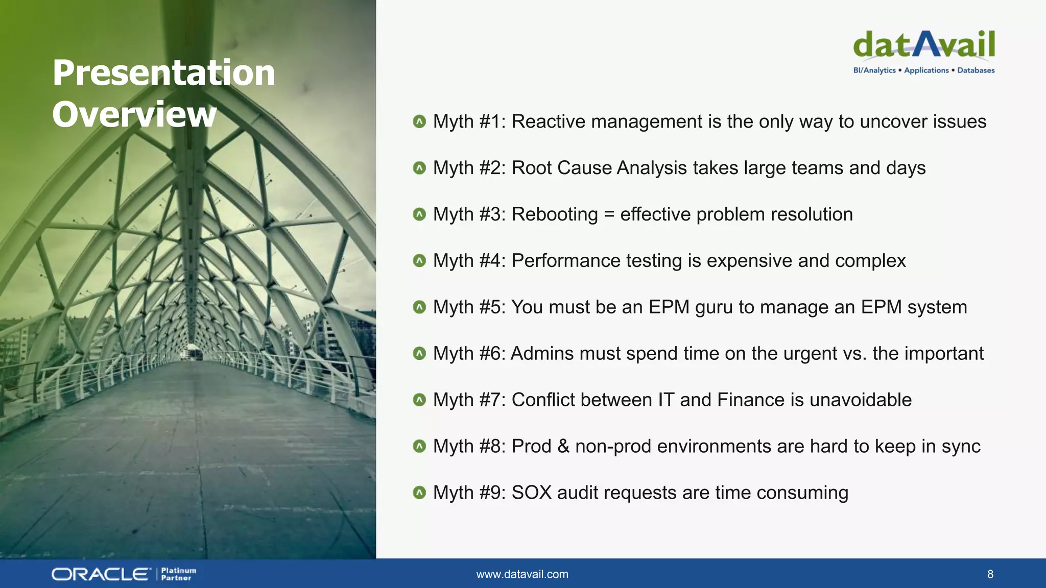 www.datavail.com 8
Myth #1: Reactive management is the only way to uncover issues
Myth #2: Root Cause Analysis takes large teams and days
Myth #3: Rebooting = effective problem resolution
Myth #4: Performance testing is expensive and complex
Myth #5: You must be an EPM guru to manage an EPM system
Myth #6: Admins must spend time on the urgent vs. the important
Myth #7: Conflict between IT and Finance is unavoidable
Myth #8: Prod & non-prod environments are hard to keep in sync
Myth #9: SOX audit requests are time consuming
Presentation
Overview
 