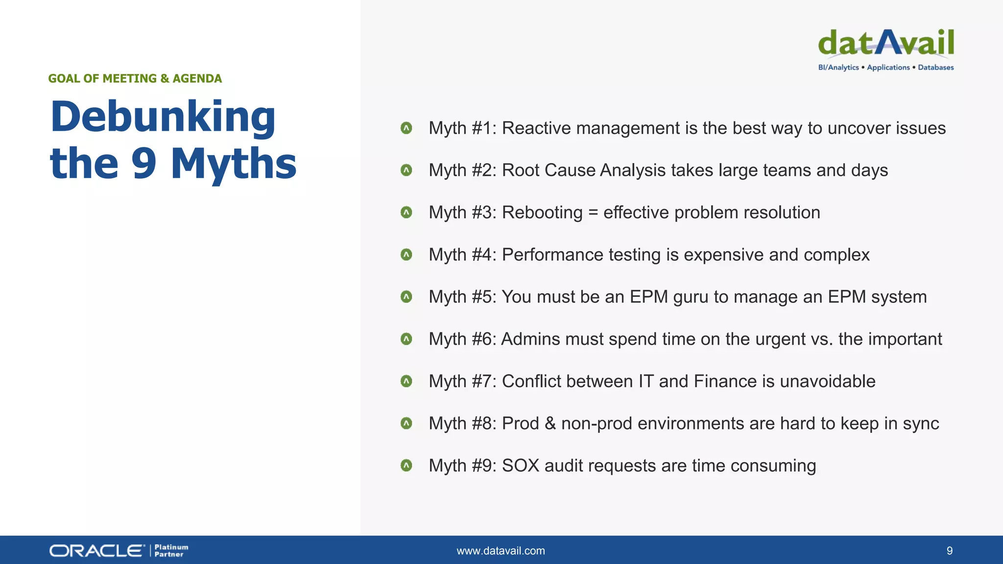 www.datavail.com 9
Debunking
the 9 Myths
Myth #1: Reactive management is the best way to uncover issues
Myth #2: Root Cause Analysis takes large teams and days
Myth #3: Rebooting = effective problem resolution
Myth #4: Performance testing is expensive and complex
Myth #5: You must be an EPM guru to manage an EPM system
Myth #6: Admins must spend time on the urgent vs. the important
Myth #7: Conflict between IT and Finance is unavoidable
Myth #8: Prod & non-prod environments are hard to keep in sync
Myth #9: SOX audit requests are time consuming
GOAL OF MEETING & AGENDA
 
