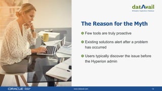 www.datavail.com 12
The Reason for the Myth
Few tools are truly proactive
Existing solutions alert after a problem
has occurred
Users typically discover the issue before
the Hyperion admin
 