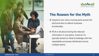 www.datavail.com 16
Hyperion has many moving parts across the
technical tiers to deliver business
functionality.
RCA is all about having the relevant
information in one place, however it’s
typically based on tribal knowledge with few
repeatable processes distributed across
multiple teams.
The Reason for the Myth
 