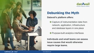 www.datavail.com 17
Debunking the Myth
Datavail’s platform offers:
Capture of instrumentation data from
network, application, infrastructure
and database layers in one place
Purpose-built analytics interfaces
Individuals and small teams can assess
issue causes that would otherwise
require large teams.
 