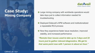 www.datavail.com 18
Case Study:
Mining Company
Large mining company with worldwide operations would
take days just to collect information needed for
troubleshooting
Deployed Datavail’s APM software and institutionalized
a repeatable RCA process
Now they experience faster issue resolution, improved
stability, and increased performance
“Remote User issues used to take up to 3 days and 24
hours just to gather relevant diagnostics. We get to
that same point now with 1 person in about an hour.”
 
