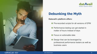 www.datavail.com 25
Debunking the Myth
Datavail’s platform offers:
Pre-recorded scripts for all versions of EPM
Performance testing can get started in
matter of hours instead of days
Focus on actionable data
Design that can be leveraged by
professional performance testers as well as
business users
 