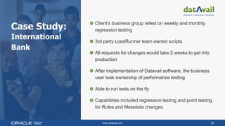 www.datavail.com 26
Case Study:
International
Bank
Client’s business group relied on weekly and monthly
regression testing
3rd party LoadRunner team owned scripts
All requests for changes would take 2 weeks to get into
production
After implementation of Datavail software, the business
user took ownership of performance testing
Able to run tests on the fly
Capabilities included regression testing and point testing
for Rules and Metadata changes.
 