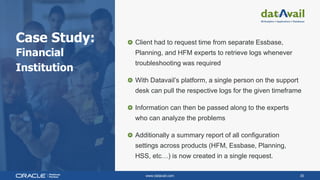 www.datavail.com 30
Case Study:
Financial
Institution
Client had to request time from separate Essbase,
Planning, and HFM experts to retrieve logs whenever
troubleshooting was required
With Datavail’s platform, a single person on the support
desk can pull the respective logs for the given timeframe
Information can then be passed along to the experts
who can analyze the problems
Additionally a summary report of all configuration
settings across products (HFM, Essbase, Planning,
HSS, etc…) is now created in a single request.
 