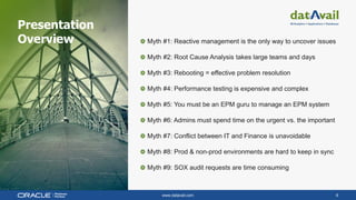 www.datavail.com 8
Myth #1: Reactive management is the only way to uncover issues
Myth #2: Root Cause Analysis takes large teams and days
Myth #3: Rebooting = effective problem resolution
Myth #4: Performance testing is expensive and complex
Myth #5: You must be an EPM guru to manage an EPM system
Myth #6: Admins must spend time on the urgent vs. the important
Myth #7: Conflict between IT and Finance is unavoidable
Myth #8: Prod & non-prod environments are hard to keep in sync
Myth #9: SOX audit requests are time consuming
Presentation
Overview
 