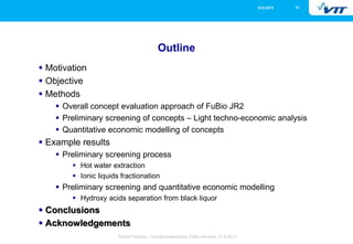 2116.5.2013
Eemeli Hytönen, Concept evaluations, FuBio Seminar, 27.8.2013
Outline
 Motivation
 Objective
 Methods
 Overall concept evaluation approach of FuBio JR2
 Preliminary screening of concepts – Light techno-economic analysis
 Quantitative economic modelling of concepts
 Example results
 Preliminary screening process
 Hot water extraction
 Ionic liquids fractionation
 Preliminary screening and quantitative economic modelling
 Hydroxy acids separation from black liquor
 Conclusions
 Acknowledgements
 