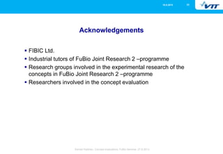 2316.5.2013
Eemeli Hytönen, Concept evaluations, FuBio Seminar, 27.8.2013
Acknowledgements
 FIBIC Ltd.
 Industrial tutors of FuBio Joint Research 2 –programme
 Research groups involved in the experimental research of the
concepts in FuBio Joint Research 2 –programme
 Researchers involved in the concept evaluation
 