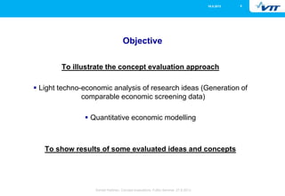 516.5.2013
Eemeli Hytönen, Concept evaluations, FuBio Seminar, 27.8.2013
Objective
To illustrate the concept evaluation approach
 Light techno-economic analysis of research ideas (Generation of
comparable economic screening data)
 Quantitative economic modelling
To show results of some evaluated ideas and concepts
 