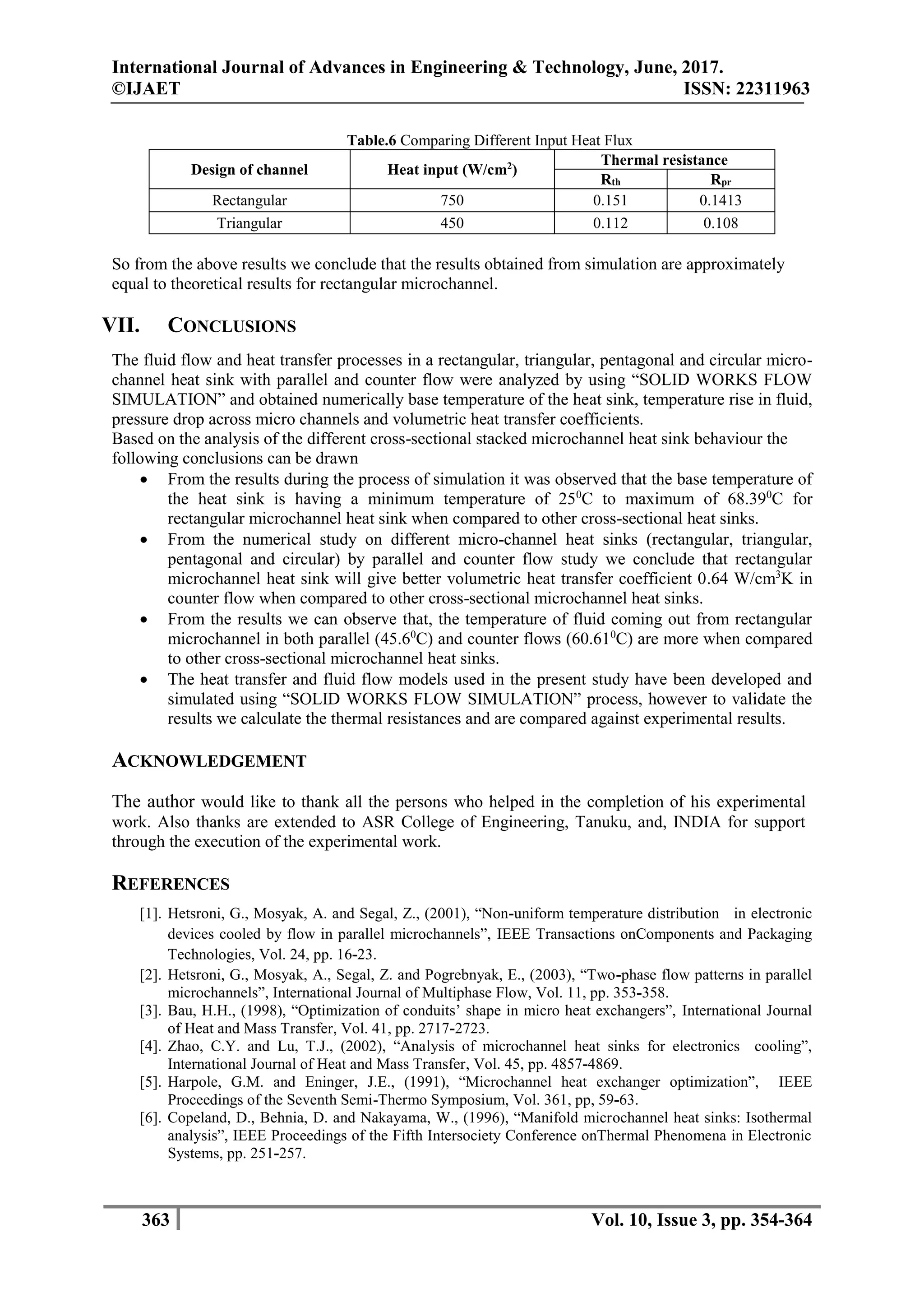 International Journal of Advances in Engineering & Technology, June, 2017.
©IJAET ISSN: 22311963
363 Vol. 10, Issue 3, pp. 354-364
Table.6 Comparing Different Input Heat Flux
Design of channel Heat input (W/cm2
)
Thermal resistance
Rth Rpr
Rectangular 750 0.151 0.1413
Triangular 450 0.112 0.108
So from the above results we conclude that the results obtained from simulation are approximately
equal to theoretical results for rectangular microchannel.
VII. CONCLUSIONS
The fluid flow and heat transfer processes in a rectangular, triangular, pentagonal and circular micro-
channel heat sink with parallel and counter flow were analyzed by using “SOLID WORKS FLOW
SIMULATION” and obtained numerically base temperature of the heat sink, temperature rise in fluid,
pressure drop across micro channels and volumetric heat transfer coefficients.
Based on the analysis of the different cross-sectional stacked microchannel heat sink behaviour the
following conclusions can be drawn
 From the results during the process of simulation it was observed that the base temperature of
the heat sink is having a minimum temperature of 250
C to maximum of 68.390
C for
rectangular microchannel heat sink when compared to other cross-sectional heat sinks.
 From the numerical study on different micro-channel heat sinks (rectangular, triangular,
pentagonal and circular) by parallel and counter flow study we conclude that rectangular
microchannel heat sink will give better volumetric heat transfer coefficient 0.64 W/cm3
K in
counter flow when compared to other cross-sectional microchannel heat sinks.
 From the results we can observe that, the temperature of fluid coming out from rectangular
microchannel in both parallel (45.60
C) and counter flows (60.610
C) are more when compared
to other cross-sectional microchannel heat sinks.
 The heat transfer and fluid flow models used in the present study have been developed and
simulated using “SOLID WORKS FLOW SIMULATION” process, however to validate the
results we calculate the thermal resistances and are compared against experimental results.
ACKNOWLEDGEMENT
The author would like to thank all the persons who helped in the completion of his experimental
work. Also thanks are extended to ASR College of Engineering, Tanuku, and, INDIA for support
through the execution of the experimental work.
REFERENCES
[1]. Hetsroni, G., Mosyak, A. and Segal, Z., (2001), “Non-uniform temperature distribution in electronic
devices cooled by flow in parallel microchannels”, IEEE Transactions onComponents and Packaging
Technologies, Vol. 24, pp. 16-23.
[2]. Hetsroni, G., Mosyak, A., Segal, Z. and Pogrebnyak, E., (2003), “Two-phase flow patterns in parallel
microchannels”, International Journal of Multiphase Flow, Vol. 11, pp. 353-358.
[3]. Bau, H.H., (1998), “Optimization of conduits’ shape in micro heat exchangers”, International Journal
of Heat and Mass Transfer, Vol. 41, pp. 2717-2723.
[4]. Zhao, C.Y. and Lu, T.J., (2002), “Analysis of microchannel heat sinks for electronics cooling”,
International Journal of Heat and Mass Transfer, Vol. 45, pp. 4857-4869.
[5]. Harpole, G.M. and Eninger, J.E., (1991), “Microchannel heat exchanger optimization”, IEEE
Proceedings of the Seventh Semi-Thermo Symposium, Vol. 361, pp, 59-63.
[6]. Copeland, D., Behnia, D. and Nakayama, W., (1996), “Manifold microchannel heat sinks: Isothermal
analysis”, IEEE Proceedings of the Fifth Intersociety Conference onThermal Phenomena in Electronic
Systems, pp. 251-257.
 