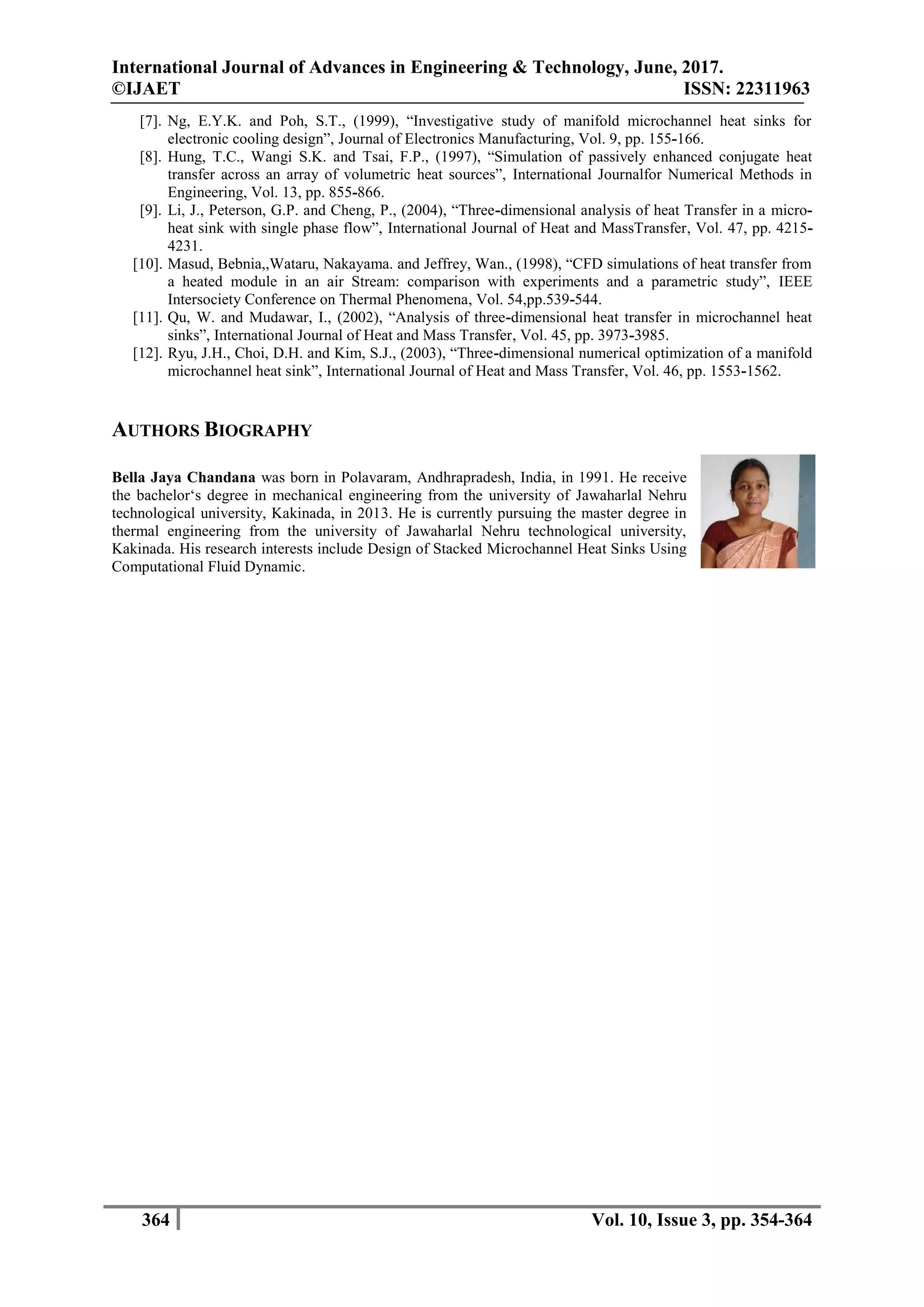 International Journal of Advances in Engineering & Technology, June, 2017.
©IJAET ISSN: 22311963
364 Vol. 10, Issue 3, pp. 354-364
[7]. Ng, E.Y.K. and Poh, S.T., (1999), “Investigative study of manifold microchannel heat sinks for
electronic cooling design”, Journal of Electronics Manufacturing, Vol. 9, pp. 155-166.
[8]. Hung, T.C., Wangi S.K. and Tsai, F.P., (1997), “Simulation of passively enhanced conjugate heat
transfer across an array of volumetric heat sources”, International Journalfor Numerical Methods in
Engineering, Vol. 13, pp. 855-866.
[9]. Li, J., Peterson, G.P. and Cheng, P., (2004), “Three-dimensional analysis of heat Transfer in a micro-
heat sink with single phase flow”, International Journal of Heat and MassTransfer, Vol. 47, pp. 4215-
4231.
[10]. Masud, Bebnia,,Wataru, Nakayama. and Jeffrey, Wan., (1998), “CFD simulations of heat transfer from
a heated module in an air Stream: comparison with experiments and a parametric study”, IEEE
Intersociety Conference on Thermal Phenomena, Vol. 54,pp.539-544.
[11]. Qu, W. and Mudawar, I., (2002), “Analysis of three-dimensional heat transfer in microchannel heat
sinks”, International Journal of Heat and Mass Transfer, Vol. 45, pp. 3973-3985.
[12]. Ryu, J.H., Choi, D.H. and Kim, S.J., (2003), “Three-dimensional numerical optimization of a manifold
microchannel heat sink”, International Journal of Heat and Mass Transfer, Vol. 46, pp. 1553-1562.
AUTHORS BIOGRAPHY
Bella Jaya Chandana was born in Polavaram, Andhrapradesh, India, in 1991. He receive
the bachelor‘s degree in mechanical engineering from the university of Jawaharlal Nehru
technological university, Kakinada, in 2013. He is currently pursuing the master degree in
thermal engineering from the university of Jawaharlal Nehru technological university,
Kakinada. His research interests include Design of Stacked Microchannel Heat Sinks Using
Computational Fluid Dynamic.
 