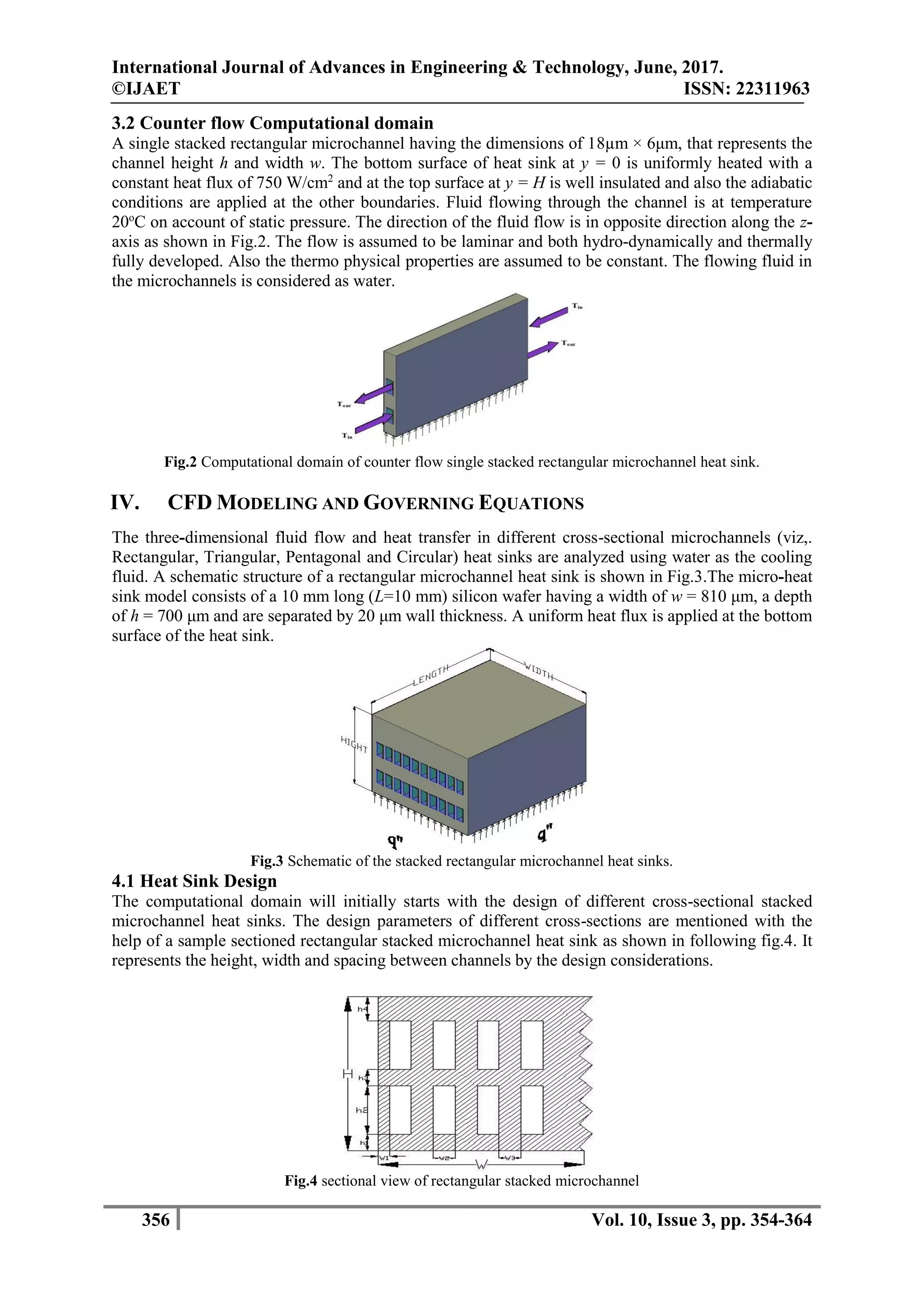 International Journal of Advances in Engineering & Technology, June, 2017.
©IJAET ISSN: 22311963
356 Vol. 10, Issue 3, pp. 354-364
3.2 Counter flow Computational domain
A single stacked rectangular microchannel having the dimensions of 18µm × 6μm, that represents the
channel height h and width w. The bottom surface of heat sink at y = 0 is uniformly heated with a
constant heat flux of 750 W/cm2
and at the top surface at y = H is well insulated and also the adiabatic
conditions are applied at the other boundaries. Fluid flowing through the channel is at temperature
20o
C on account of static pressure. The direction of the fluid flow is in opposite direction along the z-
axis as shown in Fig.2. The flow is assumed to be laminar and both hydro-dynamically and thermally
fully developed. Also the thermo physical properties are assumed to be constant. The flowing fluid in
the microchannels is considered as water.
Fig.2 Computational domain of counter flow single stacked rectangular microchannel heat sink.
IV. CFD MODELING AND GOVERNING EQUATIONS
The three-dimensional fluid flow and heat transfer in different cross-sectional microchannels (viz,.
Rectangular, Triangular, Pentagonal and Circular) heat sinks are analyzed using water as the cooling
fluid. A schematic structure of a rectangular microchannel heat sink is shown in Fig.3.The micro-heat
sink model consists of a 10 mm long (L=10 mm) silicon wafer having a width of w = 810 μm, a depth
of h = 700 μm and are separated by 20 μm wall thickness. A uniform heat flux is applied at the bottom
surface of the heat sink.
Fig.3 Schematic of the stacked rectangular microchannel heat sinks.
4.1 Heat Sink Design
The computational domain will initially starts with the design of different cross-sectional stacked
microchannel heat sinks. The design parameters of different cross-sections are mentioned with the
help of a sample sectioned rectangular stacked microchannel heat sink as shown in following fig.4. It
represents the height, width and spacing between channels by the design considerations.
Fig.4 sectional view of rectangular stacked microchannel
 