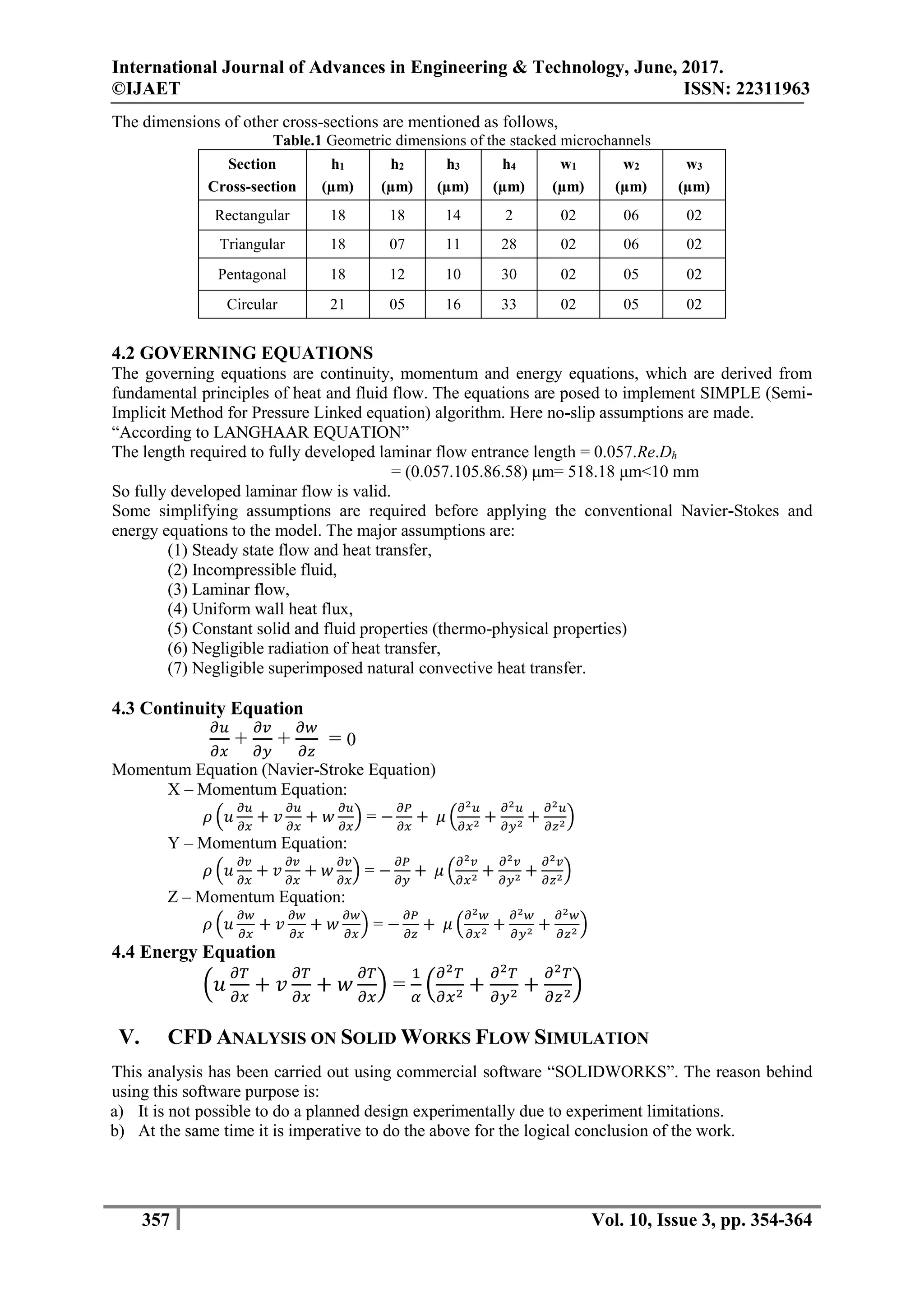 International Journal of Advances in Engineering & Technology, June, 2017.
©IJAET ISSN: 22311963
357 Vol. 10, Issue 3, pp. 354-364
The dimensions of other cross-sections are mentioned as follows,
Table.1 Geometric dimensions of the stacked microchannels
Section
Cross-section
h1
(µm)
h2
(µm)
h3
(µm)
h4
(µm)
w1
(µm)
w2
(µm)
w3
(µm)
Rectangular 18 18 14 2 02 06 02
Triangular 18 07 11 28 02 06 02
Pentagonal 18 12 10 30 02 05 02
Circular 21 05 16 33 02 05 02
4.2 GOVERNING EQUATIONS
The governing equations are continuity, momentum and energy equations, which are derived from
fundamental principles of heat and fluid flow. The equations are posed to implement SIMPLE (Semi-
Implicit Method for Pressure Linked equation) algorithm. Here no-slip assumptions are made.
“According to LANGHAAR EQUATION”
The length required to fully developed laminar flow entrance length = 0.057.Re.Dh
= (0.057.105.86.58) μm= 518.18 μm<10 mm
So fully developed laminar flow is valid.
Some simplifying assumptions are required before applying the conventional Navier-Stokes and
energy equations to the model. The major assumptions are:
(1) Steady state flow and heat transfer,
(2) Incompressible fluid,
(3) Laminar flow,
(4) Uniform wall heat flux,
(5) Constant solid and fluid properties (thermo-physical properties)
(6) Negligible radiation of heat transfer,
(7) Negligible superimposed natural convective heat transfer.
4.3 Continuity Equation
𝜕𝑢
𝜕𝑥
+
𝜕𝑣
𝜕𝑦
+
𝜕𝑤
𝜕𝑧
= 0
Momentum Equation (Navier-Stroke Equation)
X – Momentum Equation:
𝜌 (𝑢
𝜕𝑢
𝜕𝑥
+ 𝑣
𝜕𝑢
𝜕𝑥
+ 𝑤
𝜕𝑢
𝜕𝑥
) = −
𝜕𝑃
𝜕𝑥
+ 𝜇 (
𝜕2 𝑢
𝜕𝑥2 +
𝜕2 𝑢
𝜕𝑦2 +
𝜕2 𝑢
𝜕𝑧2)
Y – Momentum Equation:
𝜌 (𝑢
𝜕𝑣
𝜕𝑥
+ 𝑣
𝜕𝑣
𝜕𝑥
+ 𝑤
𝜕𝑣
𝜕𝑥
) = −
𝜕𝑃
𝜕𝑦
+ 𝜇 (
𝜕2 𝑣
𝜕𝑥2 +
𝜕2 𝑣
𝜕𝑦2 +
𝜕2 𝑣
𝜕𝑧2)
Z – Momentum Equation:
𝜌 (𝑢
𝜕𝑤
𝜕𝑥
+ 𝑣
𝜕𝑤
𝜕𝑥
+ 𝑤
𝜕𝑤
𝜕𝑥
) = −
𝜕𝑃
𝜕𝑧
+ 𝜇 (
𝜕2 𝑤
𝜕𝑥2 +
𝜕2 𝑤
𝜕𝑦2 +
𝜕2 𝑤
𝜕𝑧2 )
4.4 Energy Equation
(𝑢
𝜕𝑇
𝜕𝑥
+ 𝑣
𝜕𝑇
𝜕𝑥
+ 𝑤
𝜕𝑇
𝜕𝑥
) =
1
𝛼
(
𝜕2 𝑇
𝜕𝑥2
+
𝜕2 𝑇
𝜕𝑦2
+
𝜕2 𝑇
𝜕𝑧2)
V. CFD ANALYSIS ON SOLID WORKS FLOW SIMULATION
This analysis has been carried out using commercial software “SOLIDWORKS”. The reason behind
using this software purpose is:
a) It is not possible to do a planned design experimentally due to experiment limitations.
b) At the same time it is imperative to do the above for the logical conclusion of the work.
 