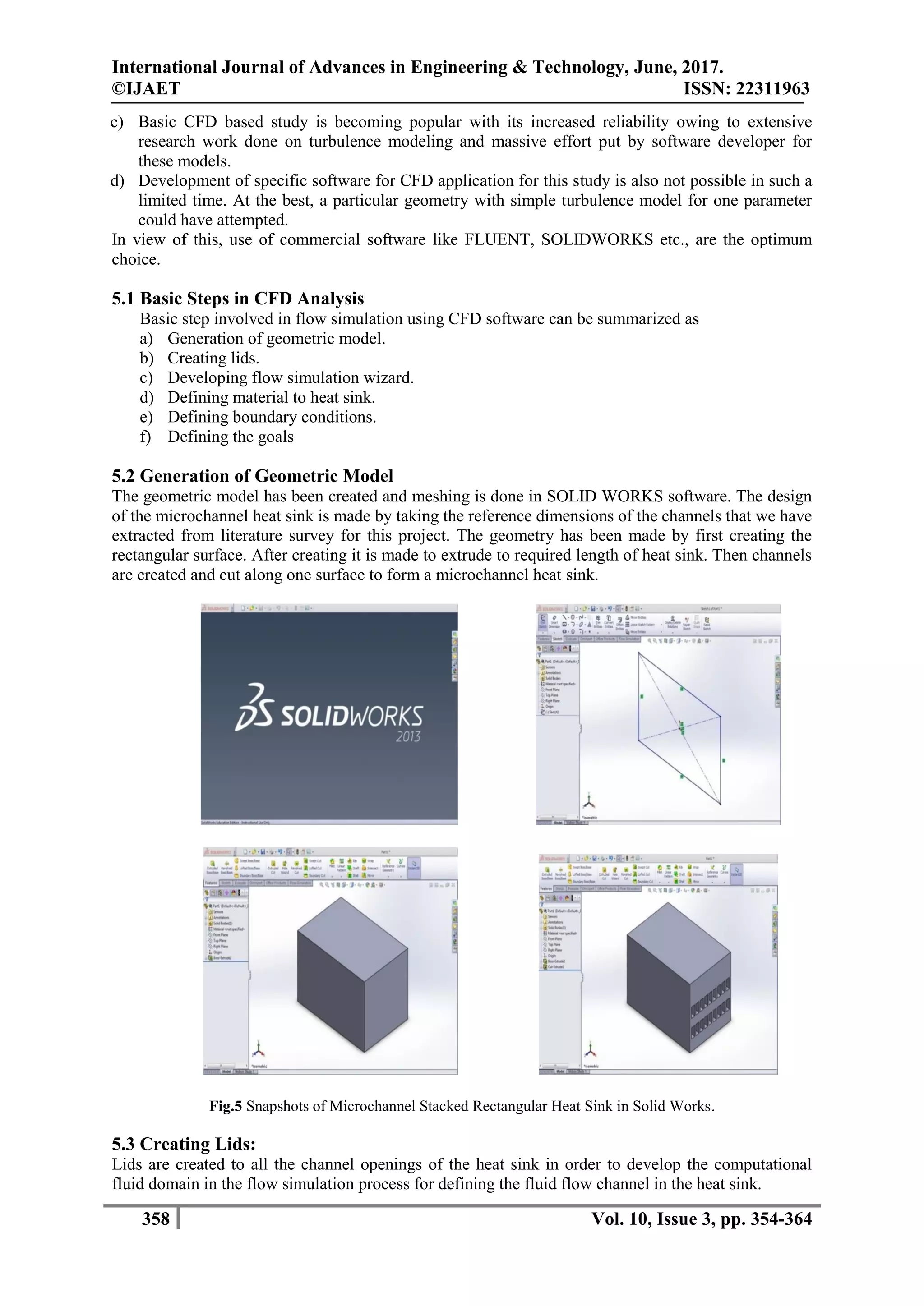 International Journal of Advances in Engineering & Technology, June, 2017.
©IJAET ISSN: 22311963
358 Vol. 10, Issue 3, pp. 354-364
c) Basic CFD based study is becoming popular with its increased reliability owing to extensive
research work done on turbulence modeling and massive effort put by software developer for
these models.
d) Development of specific software for CFD application for this study is also not possible in such a
limited time. At the best, a particular geometry with simple turbulence model for one parameter
could have attempted.
In view of this, use of commercial software like FLUENT, SOLIDWORKS etc., are the optimum
choice.
5.1 Basic Steps in CFD Analysis
Basic step involved in flow simulation using CFD software can be summarized as
a) Generation of geometric model.
b) Creating lids.
c) Developing flow simulation wizard.
d) Defining material to heat sink.
e) Defining boundary conditions.
f) Defining the goals
5.2 Generation of Geometric Model
The geometric model has been created and meshing is done in SOLID WORKS software. The design
of the microchannel heat sink is made by taking the reference dimensions of the channels that we have
extracted from literature survey for this project. The geometry has been made by first creating the
rectangular surface. After creating it is made to extrude to required length of heat sink. Then channels
are created and cut along one surface to form a microchannel heat sink.
Fig.5 Snapshots of Microchannel Stacked Rectangular Heat Sink in Solid Works.
5.3 Creating Lids:
Lids are created to all the channel openings of the heat sink in order to develop the computational
fluid domain in the flow simulation process for defining the fluid flow channel in the heat sink.
 