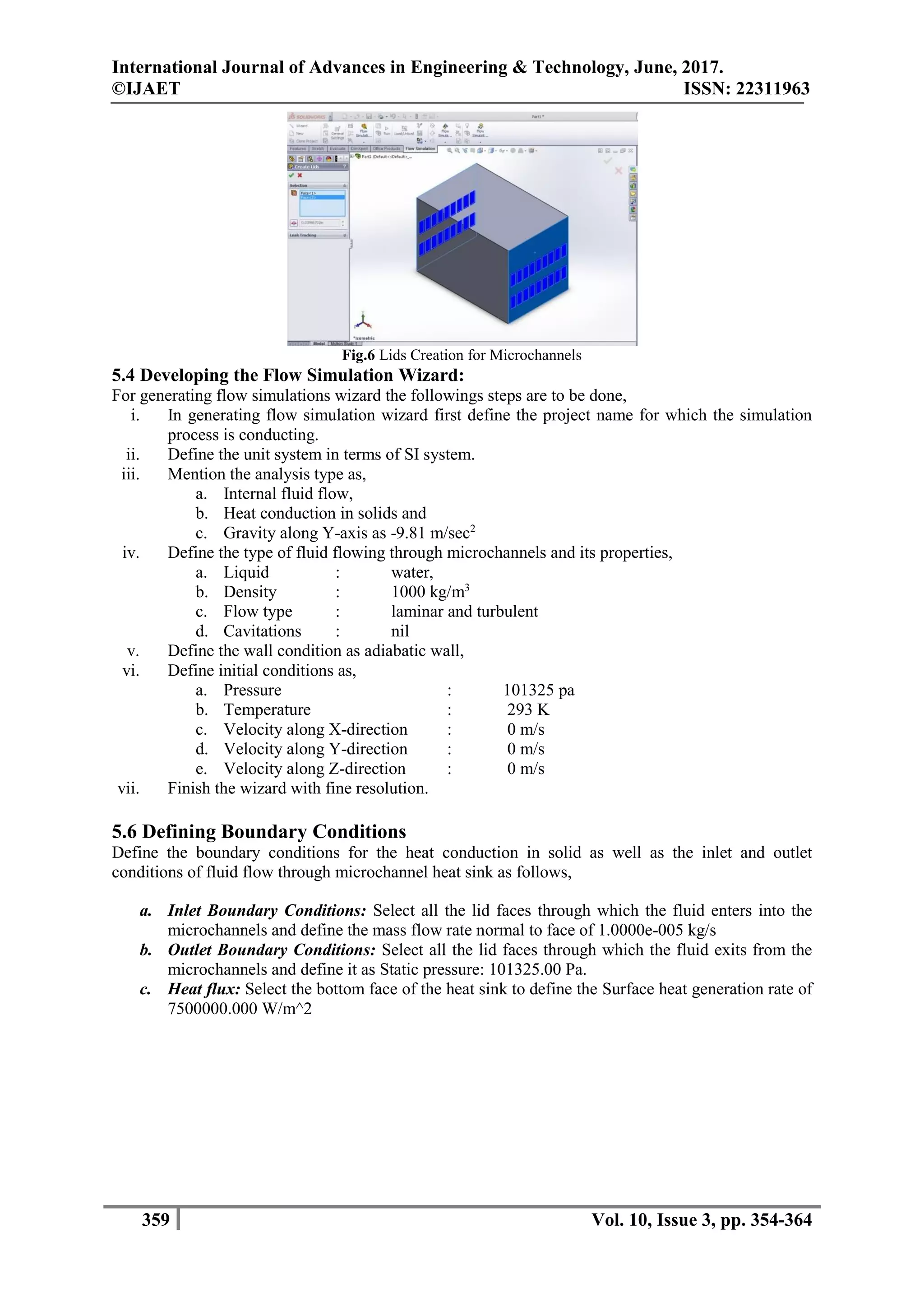 International Journal of Advances in Engineering & Technology, June, 2017.
©IJAET ISSN: 22311963
359 Vol. 10, Issue 3, pp. 354-364
Fig.6 Lids Creation for Microchannels
5.4 Developing the Flow Simulation Wizard:
For generating flow simulations wizard the followings steps are to be done,
i. In generating flow simulation wizard first define the project name for which the simulation
process is conducting.
ii. Define the unit system in terms of SI system.
iii. Mention the analysis type as,
a. Internal fluid flow,
b. Heat conduction in solids and
c. Gravity along Y-axis as -9.81 m/sec2
iv. Define the type of fluid flowing through microchannels and its properties,
a. Liquid : water,
b. Density : 1000 kg/m3
c. Flow type : laminar and turbulent
d. Cavitations : nil
v. Define the wall condition as adiabatic wall,
vi. Define initial conditions as,
a. Pressure : 101325 pa
b. Temperature : 293 K
c. Velocity along X-direction : 0 m/s
d. Velocity along Y-direction : 0 m/s
e. Velocity along Z-direction : 0 m/s
vii. Finish the wizard with fine resolution.
5.6 Defining Boundary Conditions
Define the boundary conditions for the heat conduction in solid as well as the inlet and outlet
conditions of fluid flow through microchannel heat sink as follows,
a. Inlet Boundary Conditions: Select all the lid faces through which the fluid enters into the
microchannels and define the mass flow rate normal to face of 1.0000e-005 kg/s
b. Outlet Boundary Conditions: Select all the lid faces through which the fluid exits from the
microchannels and define it as Static pressure: 101325.00 Pa.
c. Heat flux: Select the bottom face of the heat sink to define the Surface heat generation rate of
7500000.000 W/m^2
 