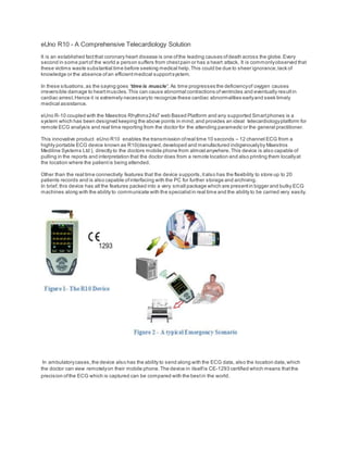 eUno R10 - A Comprehensive Telecardiology Solution
It is an established factthat coronary heart disease is one ofthe leading causes ofdeath across the globe.Every
second in some partof the world a person suffers from chestpain or has a heart attack. It is commonlyobserved that
these victims waste substantial time before seeking medical help.This could be due to sheer ignorance,lack of
knowledge or the absence ofan efficientmedical supportsystem.
In these situations,as the saying goes ‘time is muscle’. As time progresses the deficiencyof oxygen causes
irreversible damage to heartmuscles.This can cause abnormal contractions ofventricles and eventually resultin
cardiac arrest.Hence it is extremely necessaryto recognize these cardiac abnormalities earlyand seek timely
medical assistance.
eUno R-10 coupled with the Maestros Rhythms24x7 web Based Platform and any supported Smartphones is a
system which has been designed keeping the above points in mind,and provides an ideal telecardiologyplatform for
remote ECG analysis and real time reporting from the doctor for the attending paramedic or the general practitioner.
This innovative product eUno R10 enables the transmission ofreal time 10 seconds – 12 channel ECG from a
highly portable ECG device known as R10(designed,developed and manufactured indigenouslyby Maestros
Mediline Systems Ltd ), directly to the doctors mobile phone from almostanywhere.This device is also capable of
pulling in the reports and interpretation that the doctor does from a remote location and also printing them locallyat
the location where the patientis being attended.
Other than the real time connectivity features that the device supports,italso has the flexibility to store up to 20
patients records and is also capable ofinterfacing with the PC for further storage and archiving.
In brief, this device has all the features packed into a very small package which are presentin bigger and bulky ECG
machines along with the ability to communicate with the specialistin real time and the ability to be carried very easily.
In ambulatorycases,the device also has the ability to send along with the ECG data, also the location data,which
the doctor can view remotelyon their mobile phone.The device in itselfis CE-1293 certified which means thatthe
precision ofthe ECG which is captured can be compared with the bestin the world.
 