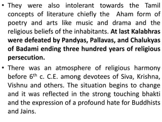 • They were also intolerant towards the Tamil
concepts of literature chiefly the Aham form of
poetry and arts like music and drama and the
religious beliefs of the inhabitants. At last Kalabhras
were defeated by Pandyas, Pallavas, and Chalukyas
of Badami ending three hundred years of religious
persecution.
• There was an atmosphere of religious harmony
before 6th c. C.E. among devotees of Siva, Krishna,
Vishnu and others. The situation begins to change
and it was reflected in the strong touching bhakti
and the expression of a profound hate for Buddhists
and Jains.
 