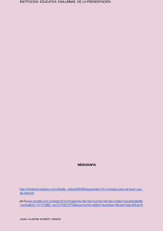 INSTITUCION EDUCATIVA EXALUMNAS DE LA PRESENTACIÓN
JUANA VALENTINA BARRETO RONDON
WEBGRAFIA
http://intoleranciadiario.com/detalle_noticia/85496/especiales/10-consejos-para-el-buen-uso-
de-internet
ps://www.google.com.co/search?q=imagenes+de+los+iconos+de+las+redes+sociales&safe
=active&rlz=1C1CHBD_esCO752CO752&source=lnms&tbm=isch&sa=X&ved=0ahUKEwj16
 