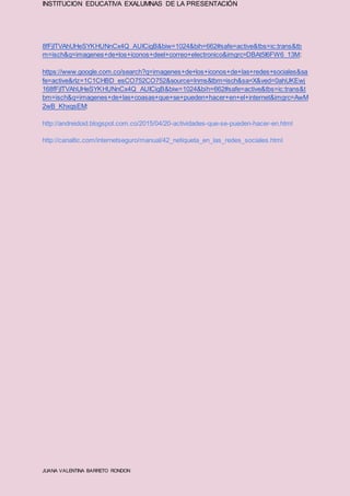 INSTITUCION EDUCATIVA EXALUMNAS DE LA PRESENTACIÓN
JUANA VALENTINA BARRETO RONDON
8fFjITVAhUHeSYKHUNnCx4Q_AUICigB&biw=1024&bih=662#safe=active&tbs=ic:trans&tb
m=isch&q=imagenes+de+los+iconos+deel+correo+electronico&imgrc=DBAt5I6FW6_13M:
https://www.google.com.co/search?q=imagenes+de+los+iconos+de+las+redes+sociales&sa
fe=active&rlz=1C1CHBD_esCO752CO752&source=lnms&tbm=isch&sa=X&ved=0ahUKEwj
168fFjITVAhUHeSYKHUNnCx4Q_AUICigB&biw=1024&bih=662#safe=active&tbs=ic:trans&t
bm=isch&q=imagenes+de+las+coasas+que+se+pueden+hacer+en+el+internet&imgrc=AwM
2wB_KhxqsEM:
http://andreidoid.blogspot.com.co/2015/04/20-actividades-que-se-pueden-hacer-en.html
http://canaltic.com/internetseguro/manual/42_netiqueta_en_las_redes_sociales.html
 