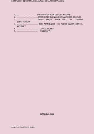 INSTITUCION EDUCATIVA EXALUMNAS DE LA PRESENTACIÓN
JUANA VALENTINA BARRETO RONDON
1. …………………………….COMO HACER BUEN USO DEL INTERNET
2. ……………………………..COMO HACER BUEN USO DE LAS REDES SOCIALES
3. ……………………………...COMO HACER BUEN USO DEL CORREO
ELECTRÓNICO
4. …………………………….. QUÉ ACTIVIDADES SE PUEDE HACER CON EL
INTERNET
5. …………………………….. CONCLUSIONES
6. ……………………………. WEBGRAFIA
INTRODUCCIÓN
 