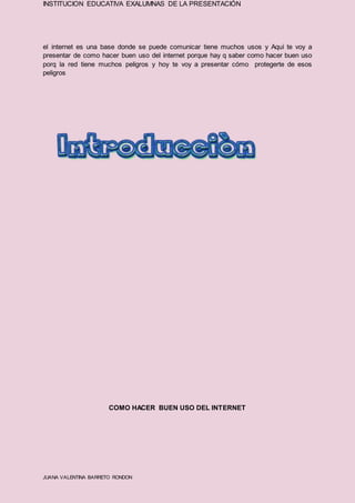 INSTITUCION EDUCATIVA EXALUMNAS DE LA PRESENTACIÓN
JUANA VALENTINA BARRETO RONDON
el internet es una base donde se puede comunicar tiene muchos usos y Aquí te voy a
presentar de como hacer buen uso del internet porque hay q saber como hacer buen uso
porq la red tiene muchos peligros y hoy te voy a presentar cómo protegerte de esos
peligros
COMO HACER BUEN USO DEL INTERNET
 
