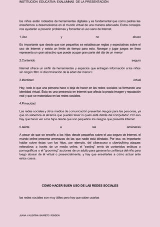 INSTITUCION EDUCATIVA EXALUMNAS DE LA PRESENTACIÓN
JUANA VALENTINA BARRETO RONDON
los niños están rodeados de herramientas digitales y es fundamental que como padres les
enseñemos a desenvolverse en el mundo virtual de una manera adecuada. Estos consejos
nos ayudarán a prevenir problemas y fomentar el uso sano de Internet.
1.Uso y no abuso
Es importante que desde que son pequeños se establezcan reglas y expectativas sobre el
uso de Internet y exista un límite de tiempo para esto. Navegar y jugar juegos en línea
representa un gran atractivo que puede ocupar gran parte del día de un menor
2.Contenido seguro
Internet ofrece un sinfín de herramientas y espacios que entregan información a los niños
sin ningún filtro ni discriminación de la edad del menor.I
3.Identidad virtual
Hoy, todo lo que una persona hace o deja de hacer en las redes sociales va formando una
identidad virtual. Ésta es una presencia en Internet que afecta la propia imagen y reputación
real y que se materializa en las redes sociales.
4.Privacidad
Las redes sociales y otros medios de comunicación presentan riesgos para las personas, ya
que no sabemos el alcance que pueden tener ni quién está detrás del computador. Por eso
hay que hacer ver a los hijos desde que son pequeños los riesgos que presenta Internet
5.Alerta a las amenazas
A pesar de que se enseñe a los hijos desde pequeños sobre el uso seguro de Internet, el
mundo online presenta amenazas de las que nadie está blindado. Por eso, es importante
hablar sobre éstas con los hijos, por ejemplo, del ciberacoso o ciberbullying ataques
reiterativos a través de un medio online, el “sexting” envío de contenidos eróticos o
pornográficos o el “grooming” acciones de un adulto para ganarse la confianza del niño para
luego abusar de él virtual o presencialmente, y hay que enseñarles a cómo actuar ante
estos casos.
COMO HACER BUEN USO DE LAS REDES SOCIALES
las redes sociales son muy útiles pero hay que saber usarlas
 