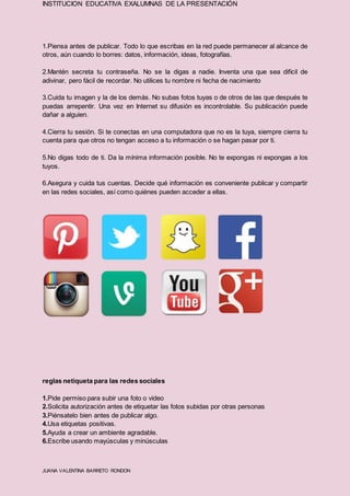 INSTITUCION EDUCATIVA EXALUMNAS DE LA PRESENTACIÓN
JUANA VALENTINA BARRETO RONDON
1.Piensa antes de publicar. Todo lo que escribas en la red puede permanecer al alcance de
otros, aún cuando lo borres: datos, información, ideas, fotografías.
2.Mantén secreta tu contraseña. No se la digas a nadie. Inventa una que sea difícil de
adivinar, pero fácil de recordar. No utilices tu nombre ni fecha de nacimiento
3.Cuida tu imagen y la de los demás. No subas fotos tuyas o de otros de las que después te
puedas arrepentir. Una vez en Internet su difusión es incontrolable. Su publicación puede
dañar a alguien.
4.Cierra tu sesión. Si te conectas en una computadora que no es la tuya, siempre cierra tu
cuenta para que otros no tengan acceso a tu información o se hagan pasar por ti.
5.No digas todo de ti. Da la mínima información posible. No te expongas ni expongas a los
tuyos.
6.Asegura y cuida tus cuentas. Decide qué información es conveniente publicar y compartir
en las redes sociales, así como quiénes pueden acceder a ellas.
reglas netiqueta para las redes sociales
1.Pide permiso para subir una foto o video
2.Solicita autorización antes de etiquetar las fotos subidas por otras personas
3.Piénsatelo bien antes de publicar algo.
4.Usa etiquetas positivas.
5.Ayuda a crear un ambiente agradable.
6.Escribe usando mayúsculas y minúsculas
 