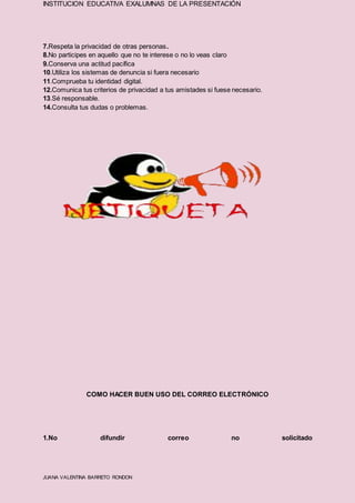 INSTITUCION EDUCATIVA EXALUMNAS DE LA PRESENTACIÓN
JUANA VALENTINA BARRETO RONDON
7.Respeta la privacidad de otras personas.
8.No participes en aquello que no te interese o no lo veas claro
9.Conserva una actitud pacífica
10.Utiliza los sistemas de denuncia si fuera necesario
11.Comprueba tu identidad digital.
12.Comunica tus criterios de privacidad a tus amistades si fuese necesario.
13.Sé responsable.
14.Consulta tus dudas o problemas.
COMO HACER BUEN USO DEL CORREO ELECTRÓNICO
1.No difundir correo no solicitado
 