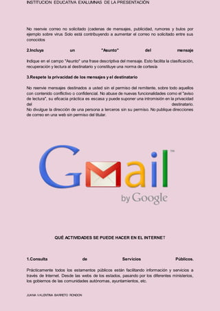INSTITUCION EDUCATIVA EXALUMNAS DE LA PRESENTACIÓN
JUANA VALENTINA BARRETO RONDON
No reenvie correo no solicitado (cadenas de mensajes, publicidad, rumores y bulos por
ejemplo sobre virus Solo está contribuyendo a aumentar el correo no solicitado entre sus
conocidos
2.Incluya un "Asunto" del mensaje
Indique en el campo "Asunto" una frase descriptiva del mensaje. Esto facilita la clasificación,
recuperación y lectura al destinatario y constituye una norma de cortesía
3.Respete la privacidad de los mensajes y el destinatario
No reenvie mensajes destinados a usted sin el permiso del remitente, sobre todo aquellos
con contenido conflictivo o confidencial. No abuse de nuevas funcionalidades como el "aviso
de lectura", su eficacia práctica es escasa y puede suponer una intromisión en la privacidad
del destinatario.
No divulgue la dirección de una persona a terceros sin su permiso. No publique direcciones
de correo en una web sin permiso del titular.
QUÉ ACTIVIDADES SE PUEDE HACER EN EL INTERNET
1.Consulta de Servicios Públicos.
Prácticamente todos los estamentos públicos están facilitando información y servicios a
través de Internet. Desde las webs de los estados, pasando por los diferentes ministerios,
los gobiernos de las comunidades autónomas, ayuntamientos, etc.
 