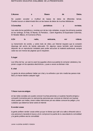 INSTITUCION EDUCATIVA EXALUMNAS DE LA PRESENTACIÓN
JUANA VALENTINA BARRETO RONDON
2.Acceso a Bases de Datos.
Se pueden acceder a multitud de bases de datos de diferentes temas.
Puedes buscar un determinado libro en las bases de datos de muchas bibliotecas.
3.Consultas a periódicos y revistas.
Las webs de los periódicos y revistas son de las más visitadas, ocupan los primeros puestos
en los rankings, El País, El Mundo, El Periódico , Clarín Argentina, El Espectador Colombia,
El Heraldo México, El Comercio (Perú).
4.Oír la radio, webcams, ver vídeos.
La transmisión de sonido, y sobre todo de vídeo, por Internet requiere que la conexión
disponga del ancho de banda adecuado. En algunos casos también será necesario
disponer de un reproductor instalado para poder escuchar el material audiovisual, aunque
cada vez son menos las páginas que lo requieren.
5.Jugar
Los niños de hoy ya casi no usan los juguetes ahora sus padres le compran celulares y los
ponen a jugar en los aparatos electrónicos y pues a veces se distraen más
6. chat
La gente de ahora prefieren hablar por chat y no enfrente o por otro medio les parece más
fácil y lo hacen desde cualquier lugar
7.Hacer nuevos amigos
en las redes sociales uno puede conocer muchas personas y si quieres hacerte amigos y
compartir momentos pero no siempre las personas que conoces en internet son buenas
otras pueden ser malas y tener malas intenciones por eso debes conocer los peligro y los
cuidados que debemos tener sobre el internet
8.vender cosas
la gente prefiere vender cosas online ya que no tienes que salir a la calle a ofrecerlo solo si
una persona lo necesita lo busca y te lo compra en la puerta de tu casa desde la comodidad
y la gente prefiere eso la comodidad
 