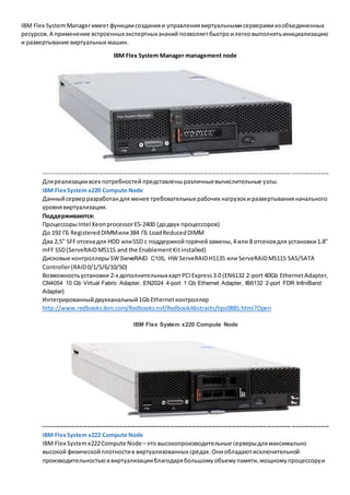 IBM Flex System Manager имеет функции создания и управления виртуальными серверами из объединенных 
ресурсов. А применение встроенных экспертных знаний позволяет быстро и легко выполнять инициализацию 
и развертывание виртуальных машин. 
IBM Flex System Manager management node 
----------------------------------------------------------------------------------------------------------------------------- ------------------- 
Для реализации всех потребностей представлены различные вычислительные узлы. 
IBM Flex System x220 Compute Node 
Данный сервер разработан для менее требовательных рабочих нагрузок и развертывания начального 
уровня виртуализации. 
Поддерживаются: 
Процессоры Intel Xeon processor E5-2400 (до двух процессоров) 
До 192 ГБ Registered DIMM или 384 ГБ Load Reduced DIMM 
Два 2,5" SFF отсека для HDD или SSD с поддержкой горячей замены, 4 или 8 отсеков для установки 1.8" 
mFF SSD (ServeRAID M5115 and the Enablement Kit installed) 
Дисковые контроллеры SW ServeRAID C105, HW ServeRAID H1135 или ServeRAID M5115 SAS/SATA 
Controller (RAID 0/1/5/6/10/50) 
Возможность установки 2-х дополнительных карт PCI Express 3.0 (EN6132 2-port 40Gb Ethernet Adapter, 
CN4054 10 Gb Virtual Fabric Adapter, EN2024 4-port 1 Gb Ethernet Adapter, IB6132 2-port FDR InfiniBand 
Adapter) 
Интегрированный двухканальный 1Gb Ethernet контроллер 
http://www.redbooks.ibm.com/Redbooks.nsf/RedbookAbstracts/tips0885.html?Open 
IBM Flex System x220 Compute Node 
----------------------------------------------------------------------------------------------------------------------------- ------------------- 
IBM Flex System x222 Compute Node 
IBM Flex System x222 Compute Node – это высокопроизводительные серверы для максимально 
высокой физической плотности в виртуализованных средах. Они обладают исключительной 
производительностью в виртуализации благодаря большому объему памяти, мощному процессору и 
 