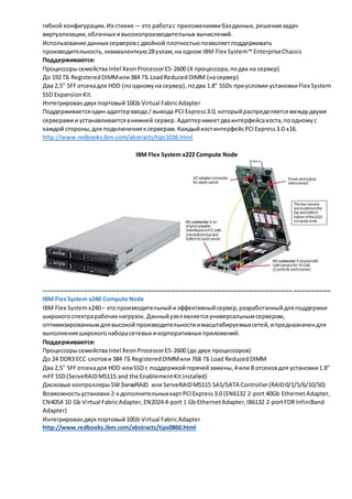гибкой конфигурации. Их стихия — это работа с приложениями баз данных, решения задач 
виртуализации, облачных и высокопроизводительных вычислений. 
Использование данных серверов с двойной плотностью позволяет поддерживать 
производительность, эквивалентную 28 узлам, на одном IBM Flex System™ Enterprise Chassis 
Поддерживаются: 
Процессоры семейства Intel Xeon Processor E5-2600 (4 процессора, по два на сервер) 
До 192 ГБ Registered DIMM или 384 ГБ Load Reduced DIMM (на сервер) 
Два 2,5" SFF отсека для HDD (по одному на сервер), по два 1.8" SSDs при условии установки Flex System 
SSD Expansion Kit. 
Интегрирован двух портовый 10Gb Virtual Fabric Adapter 
Поддерживается один адаптер ввода / вывода PCI Express 3.0, который распределяется между двумя 
серверами и устанавливается в нижней сервер. Адаптер имеет два интерфейса хоста, по одному с 
каждой стороны, для подключения к серверам. Каждый хост интерфейс PCI Express 3.0 x16. 
http://www.redbooks.ibm.com/abstracts/tips1036.html 
IBM Flex System x222 Compute Node 
----------------------------------------------------------------------------------------------------------------------------- ------------------- 
IBM Flex System x240 Compute Node 
IBM Flex System x240 – это производительный и эффективный сервер, разработанный для поддержки 
широкого спектра рабочих нагрузок. Данный узел является универсальным сервером, 
оптимизированным для высокой производительности и масштабируемых сетей, и предназначен для 
выполнения широкого набора сетевых и корпоративных приложений. 
Поддерживаются: 
Процессоры семейства Intel Xeon Processor E5-2600 (до двух процессоров) 
До 24 DDR3 ECC слотов и 384 ГБ Registered DIMM или 768 ГБ Load Reduced DIMM 
Два 2,5" SFF отсека для HDD или SSD с поддержкой горячей замены, 4 или 8 отсеков для установки 1.8" 
mFF SSD (ServeRAID M5115 and the Enablement Kit installed) 
Дисковые контроллеры SW ServeRAID или ServeRAID M5115 SAS/SATA Controller (RAID 0/1/5/6/10/50) 
Возможность установки 2-х дополнительных карт PCI Express 3.0 (EN6132 2-port 40Gb Ethernet Adapter, 
CN4054 10 Gb Virtual Fabric Adapter, EN2024 4-port 1 Gb Ethernet Adapter, IB6132 2-port FDR InfiniBand 
Adapter) 
Интегрирован двух портовый 10Gb Virtual Fabric Adapter 
http://www.redbooks.ibm.com/abstracts/tips0860.html 
 