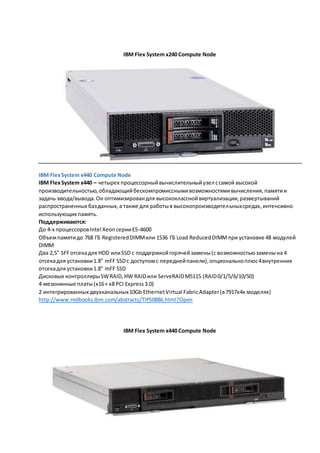 IBM Flex System x240 Compute Node 
IBM Flex System x440 Compute Node 
IBM Flex System x440 – четырех процессорный вычислительный узел с самой высокой 
производительностью, обладающий бескомпромиссными возможностями вычисления, памяти и 
задачь ввода/вывода. Он оптимизирован для высококлассной виртуализации, развертываний 
распространенных баз данных, а также для работы в высокопроизводител ьных средах, интенсивно 
использующих память. 
Поддерживаются: 
До 4-х процессоров Intel Xeon серии E5-4600 
Объем памяти до 768 ГБ Registered DIMM или 1536 ГБ Load Reduced DIMM при установке 48 модулей 
DIMM 
Два 2,5" SFF отсека для HDD или SSD с поддержкой горячей замены (с возможностью замены на 4 
отсека для установки 1.8" mFF SSD с доступом с передней панели), опционально плюс 4 внутренних 
отсека для установки 1.8" mFF SSD 
Дисковые контроллеры SW RAID, HW RAID или ServeRAID M5115 (RAID 0/1/5/6/10/50) 
4 мезонинные платы (x16 + x8 PCI Express 3.0) 
2 интегрированных двухканальных 10Gb Ethernet Virtual Fabric Adapter (в 7917x4x моделях) 
http://www.redbooks.ibm.com/abstracts/TIPS0886.html?Open 
IBM Flex System x440 Compute Node 
 